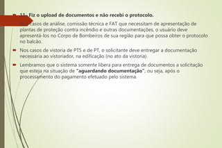  11- Fiz o upload de documentos e não recebi o protocolo.
 Nos casos de análise, comissão técnica e FAT que necessitam de apresentação de
plantas de proteção contra incêndio e outras documentações, o usuário deve
apresentá-los no Corpo de Bombeiros de sua região para que possa obter o protocolo
no balcão.
 Nos casos de vistoria de PTS e de PT, o solicitante deve entregar a documentação
necessária ao vistoriador, na edificação (no ato da vistoria).
 Lembramos que o sistema somente libera para entrega de documentos a solicitação
que esteja na situação de “aguardando documentação”, ou seja, após o
processamento do pagamento efetuado pelo sistema.
 