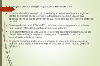  12- O que significa a situação “aguardando documentação”?
 Nos casos de análise, comissão técnica e FAT que necessitam de apresentação de
plantas de proteção contra incêndio e outras documentações, o usuário deve
apresentá-los no Corpo de Bombeiros de sua região para que possa obter o protocolo
no balcão.
 Nos casos de vistoria de PTS e de PT, o solicitante deve entregar a documentação
necessária ao vistoriador, na edificação (no ato da vistoria).
 Pode ocorrer também de uma vistoria ser aprovada aguardando documentação. Ela
não sairá dessa situação enquanto não chegar ao Corpo de Bombeiros a
documentação exigida na vistoria.
 Em ambos os casos o usuário deve comparecer ao Serviço de Segurança contra
Incêndio de sua região a fim de entregar os documentos necessários ao Corpo de
Bombeiros.
 