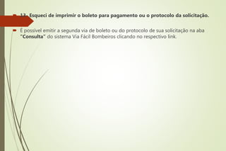  13- Esqueci de imprimir o boleto para pagamento ou o protocolo da solicitação.
 É possível emitir a segunda via de boleto ou do protocolo de sua solicitação na aba
“Consulta” do sistema Via Fácil Bombeiros clicando no respectivo link.
 