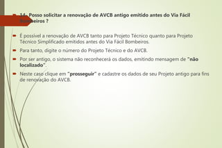  14- Posso solicitar a renovação de AVCB antigo emitido antes do Via Fácil
Bombeiros ?
 É possível a renovação de AVCB tanto para Projeto Técnico quanto para Projeto
Técnico Simplificado emitidos antes do Via Fácil Bombeiros.
 Para tanto, digite o número do Projeto Técnico e do AVCB.
 Por ser antigo, o sistema não reconhecerá os dados, emitindo mensagem de “não
localizado”.
 Neste caso clique em “prosseguir” e cadastre os dados de seu Projeto antigo para fins
de renovação do AVCB.
 