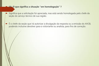  15- O que significa a situação “em homologação” ?
 Significa que a solicitação foi apreciada, mas está sendo homologada pelo chefe da
seção do serviço técnico de sua região.
 É o chefe da seção que irá autorizar a divulgação da resposta ou a emissão do AVCB,
podendo inclusive devolver para o vistoriante ou analista, para fins de correção.
 