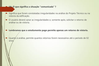  16- O que significa a situação “comunicada” ?
 Significa que foram constatadas irregularidades na análise do Projeto Técnico ou na
vistoria da edificação.
 O usuário deverá sanar as irregularidades e, somente após, solicitar o retorno de
análise ou de vistoria.
 Lembramos que o emolumento pago permite apenas um retorno de vistoria.
 Quanto à análise, permite quantos retornos forem necessários até o período de 02
anos.
 