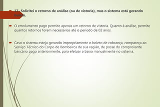  17- Solicitei o retorno de análise (ou de vistoria), mas o sistema está gerando
boleto.
 O emolumento pago permite apenas um retorno de vistoria. Quanto à análise, permite
quantos retornos forem necessários até o período de 02 anos.
 Caso o sistema esteja gerando impropriamente o boleto de cobrança, compareça ao
Serviço Técnico do Corpo de Bombeiros de sua região, de posse do comprovante
bancário pago anteriormente, para efetuar a baixa manualmente no sistema.
 