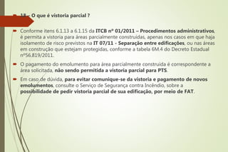  18 – O que é vistoria parcial ?
 Conforme itens 6.1.13 a 6.1.15 da ITCB nº 01/2011 – Procedimentos administrativos,
é permita a vistoria para áreas parcialmente construídas, apenas nos casos em que haja
isolamento de risco previstos na IT 07/11 - Separação entre edificações, ou nas áreas
em construção que estejam protegidas, conforme a tabela 6M.4 do Decreto Estadual
nº56.819/2011.
 O pagamento do emolumento para área parcialmente construída é correspondente a
área solicitada, não sendo permitida a vistoria parcial para PTS.
 Em caso de dúvida, para evitar comunique-se da vistoria e pagamento de novos
emolumentos, consulte o Serviço de Segurança contra Incêndio, sobre a
possibilidade de pedir vistoria parcial de sua edificação, por meio de FAT.
 