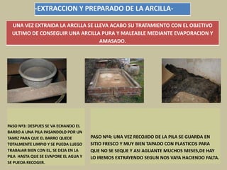 -EXTRACCION Y PREPARADO DE LA ARCILLA-
UNA VEZ EXTRAIDA LA ARCILLA SE LLEVA ACABO SU TRATAMIENTO CON EL OBJETIVO
ULTIMO DE CONSEGUIR UNA ARCILLA PURA Y MALEABLE MEDIANTE EVAPORACION Y
AMASADO.
PASO Nº3: DESPUES SE VA ECHANDO EL
BARRO A UNA PILA PASANDOLO POR UN
TAMIZ PARA QUE EL BARRO QUEDE
TOTALMENTE LIMPIO Y SE PUEDA LUEGO
TRABAJAR BIEN CON EL, SE DEJA EN LA
PILA HASTA QUE SE EVAPORE EL AGUA Y
SE PUEDA RECOGER.
PASO Nº4: UNA VEZ RECOJIDO DE LA PILA SE GUARDA EN
SITIO FRESCO Y MUY BIEN TAPADO CON PLASTICOS PARA
QUE NO SE SEQUE Y ASI AGUANTE MUCHOS MESES,DE HAY
LO IREMOS EXTRAYENDO SEGUN NOS VAYA HACIENDO FALTA.
 