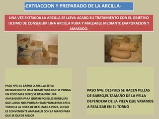 -EXTRACCION Y PREPARADO DE LA ARCILLA-
UNA VEZ EXTRAIDA LA ARCILLA SE LLEVA ACABO SU TRATAMIENTO CON EL OBJETIVO
ULTIMO DE CONSEGUIR UNA ARCILLA PURA Y MALEABLE MEDIANTE EVAPORACION Y
AMASADO.
PASO Nº5: EL BARRO O ARCILLA SE VA
RECOGIENDO SE DEJA OREAR PARA QUE SE PONGA
UN POCO MAS DURO,SE PASA POR UNA
AMASADORA PARA QUITAR POSIBLES BURBUJAS
QUE LUEGO NOS PODRIAN DAR PROBLEMAS EN EL
TORNO A LA HORA DE REALIZAR LA PIEZA, LUEGO
ES CONVENIENTE AMASARLO CON LA MANO PARA
QUE SE QUEDE MEJOR
PASO Nº6: DESPUES SE HACEN PELLAS
DE BARRO,EL TAMAÑO DE LA PELLA
DEPENDERA DE LA PIEZA QUE VAYAMOS
A REALIZAR EN EL TORNO
 