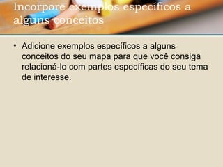 • Adicione exemplos específicos a alguns 
conceitos do seu mapa para que você consiga 
relacioná-lo com partes específicas do seu tema 
de interesse.
Incorpore exemplos específicos a
alguns conceitos 
 