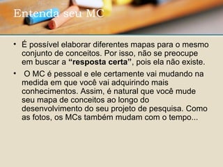 • É possível elaborar diferentes mapas para o mesmo 
conjunto de conceitos. Por isso, não se preocupe 
em buscar a “resposta certa”, pois ela não existe.
•  O MC é pessoal e ele certamente vai mudando na 
medida em que você vai adquirindo mais 
conhecimentos. Assim, é natural que você mude 
seu mapa de conceitos ao longo do 
desenvolvimento do seu projeto de pesquisa. Como 
as fotos, os MCs também mudam com o tempo...
Entenda seu MC 
 