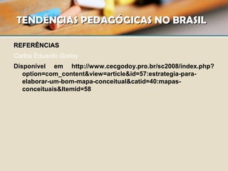 TENDÊNCIAS PEDAGÓGICAS NO BRASILTENDÊNCIAS PEDAGÓGICAS NO BRASIL
REFERÊNCIASREFERÊNCIAS
Carlos Eduardo Godoy
Disponível em http://www.cecgodoy.pro.br/sc2008/index.php?
option=com_content&view=article&id=57:estrategia-para-
elaborar-um-bom-mapa-conceitual&catid=40:mapas-
conceituais&Itemid=58
 