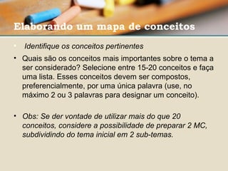 Elaborando um mapa de conceitos
•  Identifique os conceitos pertinentes 
• Quais são os conceitos mais importantes sobre o tema a 
ser considerado? Selecione entre 15-20 conceitos e faça 
uma lista. Esses conceitos devem ser compostos, 
preferencialmente, por uma única palavra (use, no 
máximo 2 ou 3 palavras para designar um conceito). 
• Obs: Se der vontade de utilizar mais do que 20 
conceitos, considere a possibilidade de preparar 2 MC, 
subdividindo do tema inicial em 2 sub-temas.
 
