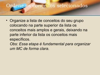 • Organize a lista de conceitos do seu grupo 
colocando na parte superior da lista os 
conceitos mais amplos e gerais, deixando na 
parte inferior da lista os conceitos mais 
específicos. 
Obs: Essa etapa é fundamental para organizar 
um MC de forma clara.
Ordene os conceitos selecionados 
 