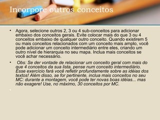 • Agora, selecione outros 2, 3 ou 4 sub-conceitos para adicionar 
embaixo dos conceitos gerais. Evite colocar mais do que 3 ou 4 
conceitos embaixo de qualquer outro conceito. Quando existirem 5 
ou mais conceitos relacionados com um conceito mais amplo, você 
pode adicionar um conceito intermediário entre eles, criando um 
outro nível de hierarquia no seu mapa. Inclua mais conceitos se 
você achar necessário.
•  Obs: Se der vontade de relacionar um conceito geral com mais do
que 4 conceitos da sua lista, pense num conceito intermediário.
Esse exercício fará você refletir profundamente sobre as idéias dos
textos! Além disso, se for pertinente, inclua mais conceitos no seu
MC: durante a montagem, você pode ter novas boas idéias... mas
não exagere! Use, no máximo, 30 conceitos por MC.
•  
Incorpore outros conceitos 
 