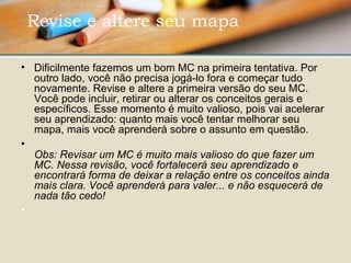 • Dificilmente fazemos um bom MC na primeira tentativa. Por 
outro lado, você não precisa jogá-lo fora e começar tudo 
novamente. Revise e altere a primeira versão do seu MC. 
Você pode incluir, retirar ou alterar os conceitos gerais e 
específicos. Esse momento é muito valioso, pois vai acelerar 
seu aprendizado: quanto mais você tentar melhorar seu 
mapa, mais você aprenderá sobre o assunto em questão. 
•
Obs: Revisar um MC é muito mais valioso do que fazer um
MC. Nessa revisão, você fortalecerá seu aprendizado e
encontrará forma de deixar a relação entre os conceitos ainda
mais clara. Você aprenderá para valer... e não esquecerá de
nada tão cedo!
•  
 Revise e altere seu mapa 
 