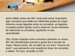 Verifique possíveis ligaçõesVerifique possíveis ligações
cruzadascruzadas  
Após refletir sobre seu MC você pode achar importante 
ligar conceitos que estão em diferentes partes do mapa. 
Adicione novas ligações entre os conceitos: as ligações 
cruzadas podem ajudar você a observar novas maneiras 
de relacionar os conceitos, ajudando no seu 
aprendizado. 
Obs: Essas relações entre conceitos distantes no nosso
MC são identificadas quando a gente faz a revisão do
mapa. Nesse ponto, ele vai além de um mero "resumo de
texto", que apresenta uma seqüência linear de conceitos
e idéias. Por isso, acredite no MC!
 
 