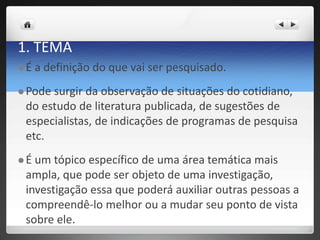 1. TEMA
 É a definição do que vai ser pesquisado.
 Pode surgir da observação de situações do cotidiano,
do estudo de literatura publicada, de sugestões de
especialistas, de indicações de programas de pesquisa
etc.
 É um tópico específico de uma área temática mais
ampla, que pode ser objeto de uma investigação,
investigação essa que poderá auxiliar outras pessoas a
compreendê-lo melhor ou a mudar seu ponto de vista
sobre ele.
 