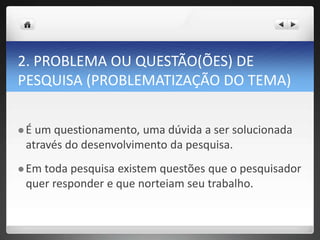 2. PROBLEMA OU QUESTÃO(ÕES) DE
PESQUISA (PROBLEMATIZAÇÃO DO TEMA)
 É um questionamento, uma dúvida a ser solucionada
através do desenvolvimento da pesquisa.
 Em toda pesquisa existem questões que o pesquisador
quer responder e que norteiam seu trabalho.
 