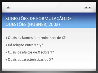 SUGESTÕES DE FORMULAÇÃO DE
QUESTÕES (HUBNER, 2002)
 Quais os fatores determinantes de X?
 Há relação entre x e y?
 Quais os efeitos de X sobre Y?
 Quais as características de X?
 