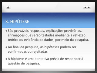 3. HIPÓTESE
 São prováveis respostas, explicações provisórias,
afirmações que serão testadas mediante a reflexão
teórica ou evidência de dados, por meio da pesquisa.
 Ao final da pesquisa, as hipóteses podem ser
confirmadas ou rejeitadas.
 A hipótese é uma tentativa prévia de responder à
questão de pesquisa.
 