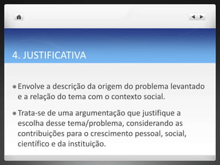 4. JUSTIFICATIVA
 Envolve a descrição da origem do problema levantado
e a relação do tema com o contexto social.
 Trata-se de uma argumentação que justifique a
escolha desse tema/problema, considerando as
contribuições para o crescimento pessoal, social,
científico e da instituição.
 