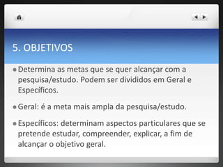 5. OBJETIVOS
 Determina as metas que se quer alcançar com a
pesquisa/estudo. Podem ser divididos em Geral e
Específicos.
 Geral: é a meta mais ampla da pesquisa/estudo.
 Específicos: determinam aspectos particulares que se
pretende estudar, compreender, explicar, a fim de
alcançar o objetivo geral.
 