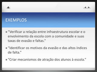 EXEMPLOS
 “Verificar a relação entre infraestrutura escolar e o
envolvimento da escola com a comunidade e suas
taxas de evasão e faltas.”
 “Identificar os motivos da evasão e das altos índices
de falta.”
 “Criar mecanismos de atração dos alunos à escola.”
 