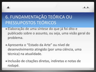 6. FUNDAMENTAÇÃO TEÓRICA OU
PRESSUPOSTOS TEÓRICOS
 Elaboração de uma síntese do que já foi dito e
publicado sobre o assunto, ou seja, uma visão geral do
problema.
 Apresenta o “Estado da Arte” ou nível de
desenvolvimento atingido (por uma ciência, uma
técnica) na atualidade.
 Inclusão de citações diretas, indiretas e notas de
rodapé.
 