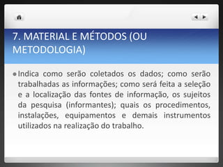 7. MATERIAL E MÉTODOS (OU
METODOLOGIA)
 Indica como serão coletados os dados; como serão
trabalhadas as informações; como será feita a seleção
e a localização das fontes de informação, os sujeitos
da pesquisa (informantes); quais os procedimentos,
instalações, equipamentos e demais instrumentos
utilizados na realização do trabalho.
 