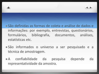  São definidas as formas de coleta e análise de dados e
informações: por exemplo, entrevistas, questionários,
formulários, bibliografia, documentos, análises,
estatísticas etc.
 São informados o universo a ser pesquisado e a
técnica de amostragem.
 A confiabilidade da pesquisa depende da
representatividade da amostra.
 
