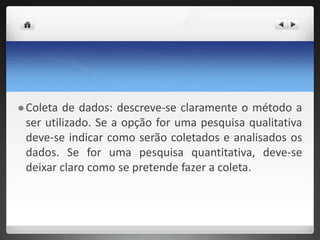  Coleta de dados: descreve-se claramente o método a
ser utilizado. Se a opção for uma pesquisa qualitativa
deve-se indicar como serão coletados e analisados os
dados. Se for uma pesquisa quantitativa, deve-se
deixar claro como se pretende fazer a coleta.
 