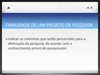 FINALIDADE DE UM PROJETO DE PESQUISA
 Indicar os caminhos que serão percorridos para a
efetivação da pesquisa, de acordo com o
conhecimento prévio do pesquisador.
 