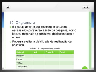 10. ORÇAMENTO
É o detalhamento dos recursos financeiros
necessários para a realização da pesquisa, como
bolsas; materiais de consumo, deslocamentos e
outros.
Pode-se avaliar a viabilidade da realização da
pesquisa.
QUADRO 2 – Orçamento do projeto
Material qtd Preço Un Total
Papel A4
Livros
TOTAL
Transportes
TOTAL
 