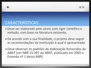 CARACTERÍSTICAS
 Deve ser elaborado pelo aluno com rigor científico e
método, com base na literatura existente.
 De acordo com a sua finalidade, o projeto deve seguir
as recomendações da instituição à qual é apresentado.
 Deve observar os padrões de elaboração fornecidos da
ABNT (ver NBR 15.287 da ABNT, publicada em 2005 e
Emenda nº 1 dessa NBR).
 