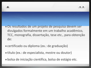  Os resultados de um projeto de pesquisa devem ser
divulgados formalmente em um trabalho acadêmico,
TCC, monografia, dissertação, tese etc., para obtenção
de:
 certificado ou diploma (ex.: de graduação)
 título (ex.: de especialista, mestre ou doutor)
 bolsa de iniciação científica, bolsa de estágio etc.
 