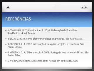 REFERÊNCIAS
 1.CONDURÚ, M. T.; Pereira, J. A. R. 2010. Elaboração de Trabalhos
Acadêmicos. 4. ed. Belém.
 2.GIL, A. C. 2010. Como elaborar projetos de pesquisa. São Paulo: Atlas.
 3.GRESSLER. L. A. 2007. Introdução à pesquisa: projetos e relatórios. São
Paulo: Loyola.
 4.MARTINS, D. S.; Zilberknop, L. S. 2009. Português Instrumental. 28. ed. São
Paulo: Atlas.
 5. VIEIRA, Ana Regina. Slideshare.com. Acesso em 30 de ago. 2016
 