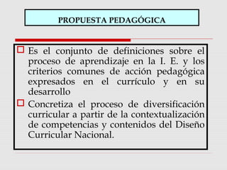 PROPUESTA PEDAGÓGICA
 Es el conjunto de definiciones sobre el
proceso de aprendizaje en la I. E. y los
criterios comunes de acción pedagógica
expresados en el currículo y en su
desarrollo
 Concretiza el proceso de diversificación
curricular a partir de la contextualización
de competencias y contenidos del Diseño
Curricular Nacional.
 