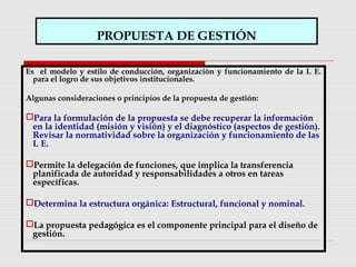 PROPUESTA DE GESTIÓN
Es el modelo y estilo de conducción, organización y funcionamiento de la I. E.
para el logro de sus objetivos institucionales.
Algunas consideraciones o principios de la propuesta de gestión:
Para la formulación de la propuesta se debe recuperar la información
en la identidad (misión y visión) y el diagnóstico (aspectos de gestión).
Revisar la normatividad sobre la organización y funcionamiento de las
I. E.
Permite la delegación de funciones, que implica la transferencia
planificada de autoridad y responsabilidades a otros en tareas
específicas.
Determina la estructura orgánica: Estructural, funcional y nominal.
La propuesta pedagógica es el componente principal para el diseño de
gestión.
 