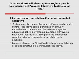 ¿Cuál es el procedimiento que se sugiere para la
formulación del Proyecto Educativo Institucional
(PEI)?
1.La motivación, sensibilización de la comunidad
educativa
 Es fundamental desarrollar una visión comunitaria del
centro educativo con la participación activa y
entendimiento de cada uno los actores y agentes
educativos sobre las ventajas que tiene el Proyecto
Educativo Institucional. Este permitirá emprender
cambios orientados a mejorar la calidad de la
ecuación.
 La pieza clave en la Dirección de este proceso debe ser
el equipo directivo de la institución educativa.
 