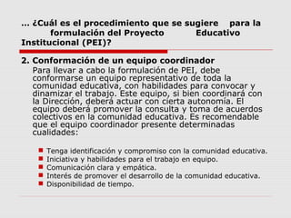 … ¿Cuál es el procedimiento que se sugiere para la
formulación del Proyecto Educativo
Institucional (PEI)?
2. Conformación de un equipo coordinador
Para llevar a cabo la formulación de PEI, debe
conformarse un equipo representativo de toda la
comunidad educativa, con habilidades para convocar y
dinamizar el trabajo. Este equipo, si bien coordinará con
la Dirección, deberá actuar con cierta autonomía. El
equipo deberá promover la consulta y toma de acuerdos
colectivos en la comunidad educativa. Es recomendable
que el equipo coordinador presente determinadas
cualidades:
 Tenga identificación y compromiso con la comunidad educativa.
 Iniciativa y habilidades para el trabajo en equipo.
 Comunicación clara y empática.
 Interés de promover el desarrollo de la comunidad educativa.
 Disponibilidad de tiempo.
 