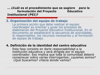 … ¿Cuál es el procedimiento que se sugiere para la
formulación del Proyecto Educativo
Institucional (PEI)?
3. Organización del equipo de trabajo
La primera acción que debe realizar el equipo
coordinador es orientar y guiar los procesos de
elaboración del Proyecto Educativo Institucional. En el
documento se establecerá la secuencia de actividades,
lo responsables, los recursos necesarios y al formación
de equipo de trabajo.
4. Definición de la identidad del centro educativo
Esta fase consiste en darle responsabilidad a la
institución educativa y será dirigida por el equipo
coordinador. Eso implica que toda la comunidad deberá
consensuar sobre varias interrogantes: ¿quienes somos?
¿Qué buscamos? ¿Hacia donde vamos?
 