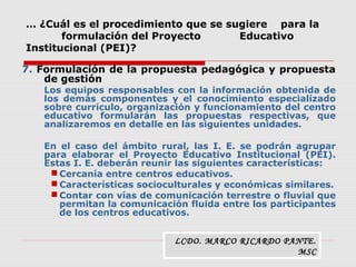 … ¿Cuál es el procedimiento que se sugiere para la
formulación del Proyecto Educativo
Institucional (PEI)?
7. Formulación de la propuesta pedagógica y propuesta
de gestión
Los equipos responsables con la información obtenida de
los demás componentes y el conocimiento especializado
sobre currículo, organización y funcionamiento del centro
educativo formularán las propuestas respectivas, que
analizaremos en detalle en las siguientes unidades.
En el caso del ámbito rural, las I. E. se podrán agrupar
para elaborar el Proyecto Educativo Institucional (PEI).
Estas I. E. deberán reunir las siguientes características:
 Cercanía entre centros educativos.
 Características socioculturales y económicas similares.
 Contar con vías de comunicación terrestre o fluvial que
permitan la comunicación fluida entre los participantes
de los centros educativos.
LCDO. MARCO RICARDO PANTE.
MSC
 