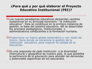 ¿Para qué y por qué elaborar el Proyecto
Educativo Institucional (PEI)?
 Los nuevos paradigmas educativos demandan cambios
sustantivos en su principal escenario: “la institución
educativa”. Esta se constituye en la primera instancia de
gestión, la base del sistema educativo. Allí se desarrollan
los procesos pedagógicos, institucionales y
administrativos conducentes a la formación humana.
 Proporciona un marco global sistemático y con visión de
futuro, hacia donde se encamina la gestión de la
institución educativa, para mejorar la calidad de la
educación.
 Es una respuesta de cada institución a la diversidad
intercultural y geográfica de nuestro país, lo que posibilita
la pertinencia de la educación para atender las demandas
y potenciales específicas de los educandos.
 