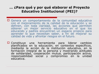 … ¿Para qué y por qué elaborar el Proyecto
Educativo Institucional (PEI)?
 Genera un comportamiento de la comunidad educativa
con el mejoramiento de la calidad de la educación y se
definen, con toda claridad, las acciones que permiten
obtener un mejor servicio educativo en el que los
educando y padres encuentran un espacio propicio para
aprender lo que necesitan saber, a fin de mejorar su
calidad de vida y afrontar riesgos en el futuro.
 Constituye una herramienta para liderar cambios
planificados en la educación, en contextos específicos,
mediante la acción de la institución educativa, en la
formación integral de la persona y mostrando actitudes
de solidaridad, cooperación mutua, participación activa,
responsabilidad social y compromiso en la unidad
educativa.
 