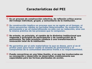Características del PEI
 Es un proceso de construcción colectiva, de reflexión crítica acerca
del trabajo individual, grupal, y comunitario de la institución.
 Su construcción implica un proceso que no se agota en el tiempo, ni
tiene secuencias rígidas en períodos determinados. Su evolución es
permanente y se va materializando no sólo con su redacción, sino con
la misma práctica de los procesos que lo componen.
 Se orienta, en principio, al cambio de la dinámica institucional que
responde a principios de participación y de construcción de la
autonomía. No todo proyecto conduce a una transformación o
innovación total de la institución.
 No garantiza por sí solo materializar lo que se desea, pero sí es el
primer paso para hacer viable el sentido de pertenencia y el
compromiso de la comunidad educativa frente a su responsabilidad.
 Puede convertirse en una falsa ilusión, si es que los involucrados en
su concepción y desarrollo no desarrollan creativamente sus
capacidades para las formas planteadas de acción.
 