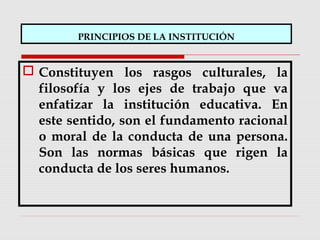 PRINCIPIOS DE LA INSTITUCIÓN
 Constituyen los rasgos culturales, la
filosofía y los ejes de trabajo que va
enfatizar la institución educativa. En
este sentido, son el fundamento racional
o moral de la conducta de una persona.
Son las normas básicas que rigen la
conducta de los seres humanos.
 