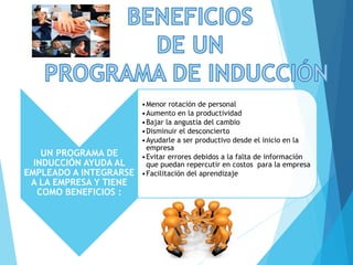 UN PROGRAMA DE
INDUCCIÓN AYUDA AL
EMPLEADO A INTEGRARSE
A LA EMPRESA Y TIENE
COMO BENEFICIOS :
•Menor rotación de personal
•Aumento en la productividad
•Bajar la angustia del cambio
•Disminuir el desconcierto
•Ayudarle a ser productivo desde el inicio en la
empresa
•Evitar errores debidos a la falta de información
que puedan repercutir en costos para la empresa
•Facilitación del aprendizaje
 