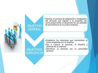 OBJETIVO
GENERAL
•Facilitar el proceso de adaptación e integración
del personal que ingrese a la empresa, así
como proporcionar el desarrollo de sus sentidos
de permanencia en la propia empresa.
OBJETIVOS
ESPECIFICOS
•Establecer las relaciones que mantendrán el
nuevo empleado con la empresa
•Dar a conocer al personal, la filosofía y
políticas de la empresa
•Identificar al personal con la comunidad
personal
 