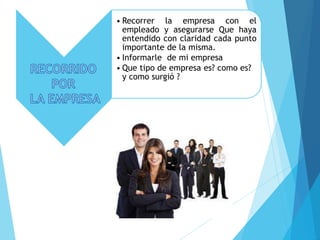 • Recorrer la empresa con el
empleado y asegurarse Que haya
entendido con claridad cada punto
importante de la misma.
• Informarle de mi empresa
• Que tipo de empresa es? como es?
y como surgió ?
 