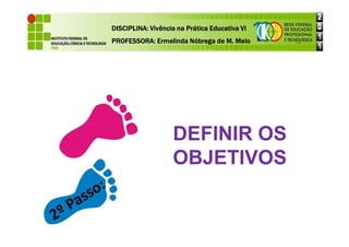 DISCIPLINA: Vivência na Prática Educativa VI
DISCIPLINA: Vivência na Prática Educativa VI
DISCIPLINA: Vivência na Prática Educativa VI
DISCIPLINA: Vivência na Prática Educativa VI
PROFESSORA: Ermelinda Nóbrega de M. Melo
PROFESSORA: Ermelinda Nóbrega de M. Melo
PROFESSORA: Ermelinda Nóbrega de M. Melo
PROFESSORA: Ermelinda Nóbrega de M. Melo
DEFINIR OS
DEFINIR OS
OBJETIVOS
 