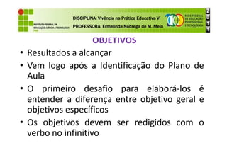 OBJETIVOS
DISCIPLINA: Vivência na Prática Educativa VI
DISCIPLINA: Vivência na Prática Educativa VI
DISCIPLINA: Vivência na Prática Educativa VI
DISCIPLINA: Vivência na Prática Educativa VI
PROFESSORA: Ermelinda Nóbrega de M. Melo
PROFESSORA: Ermelinda Nóbrega de M. Melo
PROFESSORA: Ermelinda Nóbrega de M. Melo
PROFESSORA: Ermelinda Nóbrega de M. Melo
• Resultados a alcançar
• Vem logo após a Identificação do Plano de
Aula
Aula
• O primeiro desafio para elaborá-los é
entender a diferença entre objetivo geral e
objetivos específicos
• Os objetivos devem ser redigidos com o
verbo no infinitivo
 