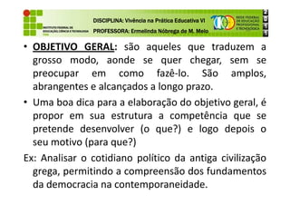 • OBJETIVO GERAL: são aqueles que traduzem a
grosso modo, aonde se quer chegar, sem se
preocupar em como fazê-lo. São amplos,
abrangentes e alcançados a longo prazo.
• Uma boa dica para a elaboração do objetivo geral, é
DISCIPLINA: Vivência na Prática Educativa VI
DISCIPLINA: Vivência na Prática Educativa VI
DISCIPLINA: Vivência na Prática Educativa VI
DISCIPLINA: Vivência na Prática Educativa VI
PROFESSORA: Ermelinda Nóbrega de M. Melo
PROFESSORA: Ermelinda Nóbrega de M. Melo
PROFESSORA: Ermelinda Nóbrega de M. Melo
PROFESSORA: Ermelinda Nóbrega de M. Melo
• Uma boa dica para a elaboração do objetivo geral, é
propor em sua estrutura a competência que se
pretende desenvolver (o que?) e logo depois o
seu motivo (para que?)
Ex: Analisar o cotidiano político da antiga civilização
grega, permitindo a compreensão dos fundamentos
da democracia na contemporaneidade.
 